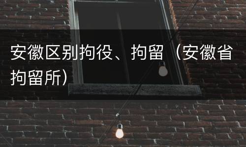 安徽区别拘役、拘留（安徽省拘留所）
