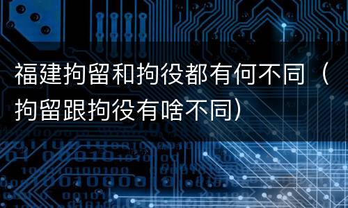 福建拘留和拘役都有何不同（拘留跟拘役有啥不同）