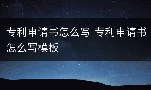 专利申请书怎么写 专利申请书怎么写模板