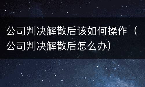公司判决解散后该如何操作（公司判决解散后怎么办）
