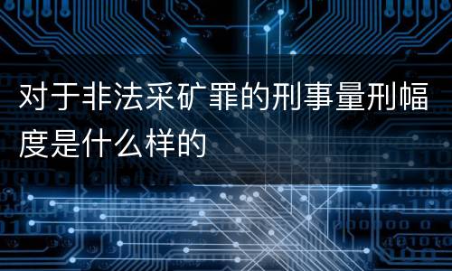 对于非法采矿罪的刑事量刑幅度是什么样的