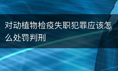 对动植物检疫失职犯罪应该怎么处罚判刑