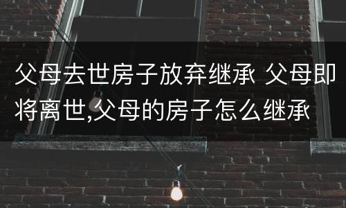 父母去世房子放弃继承 父母即将离世,父母的房子怎么继承