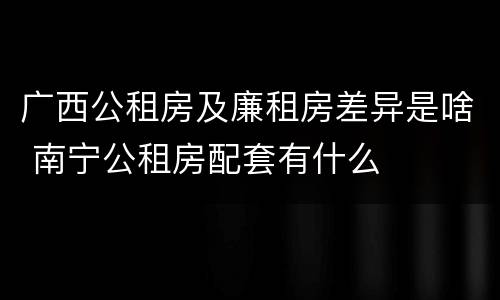 广西公租房及廉租房差异是啥 南宁公租房配套有什么
