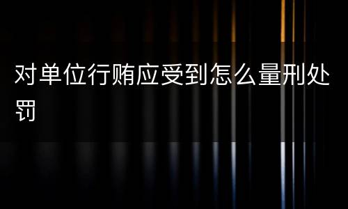对单位行贿应受到怎么量刑处罚