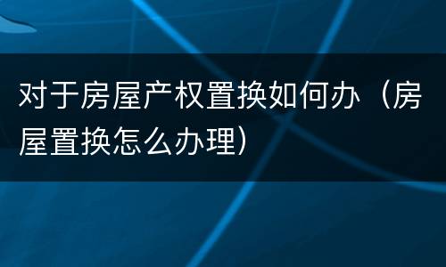 对于房屋产权置换如何办（房屋置换怎么办理）