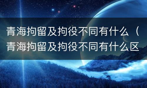 青海拘留及拘役不同有什么（青海拘留及拘役不同有什么区别）