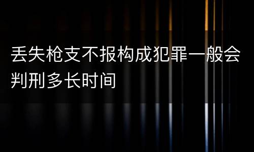 丢失枪支不报构成犯罪一般会判刑多长时间