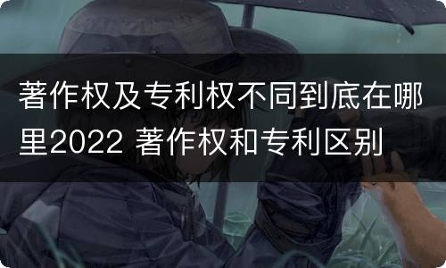 著作权及专利权不同到底在哪里2022 著作权和专利区别