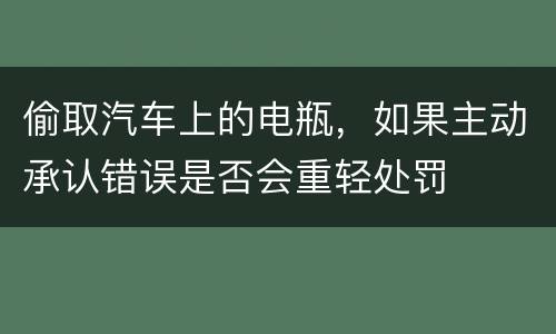 偷取汽车上的电瓶，如果主动承认错误是否会重轻处罚