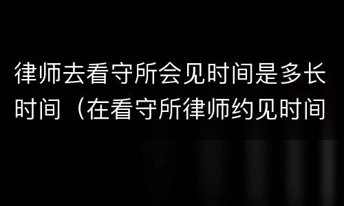 律师去看守所会见时间是多长时间（在看守所律师约见时间多长时间）