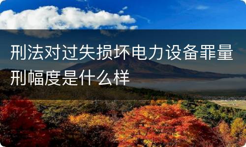 刑法对过失损坏电力设备罪量刑幅度是什么样