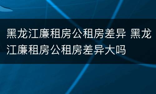 黑龙江廉租房公租房差异 黑龙江廉租房公租房差异大吗