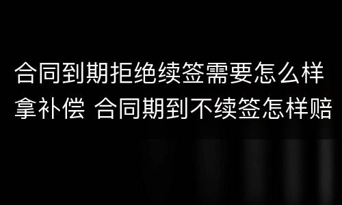 合同到期拒绝续签需要怎么样拿补偿 合同期到不续签怎样赔偿