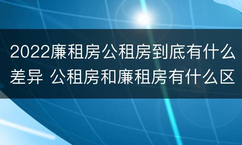 2022廉租房公租房到底有什么差异 公租房和廉租房有什么区别?2019年的