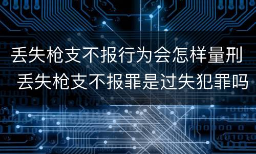 丢失枪支不报行为会怎样量刑 丢失枪支不报罪是过失犯罪吗