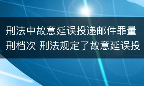 刑法中故意延误投递邮件罪量刑档次 刑法规定了故意延误投递邮件罪
