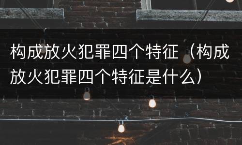 构成放火犯罪四个特征（构成放火犯罪四个特征是什么）
