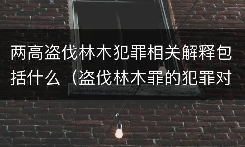两高盗伐林木犯罪相关解释包括什么（盗伐林木罪的犯罪对象包括）
