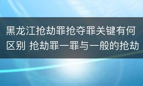黑龙江抢劫罪抢夺罪关键有何区别 抢劫罪一罪与一般的抢劫罪区别