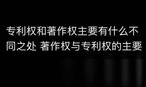 专利权和著作权主要有什么不同之处 著作权与专利权的主要区别是什么