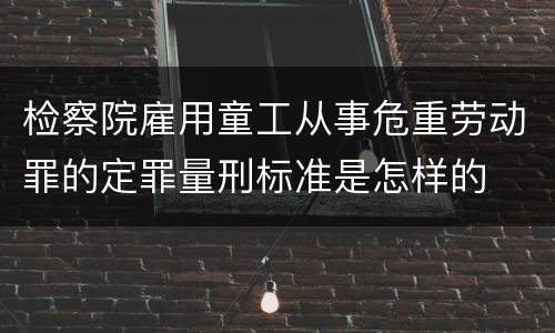 检察院雇用童工从事危重劳动罪的定罪量刑标准是怎样的