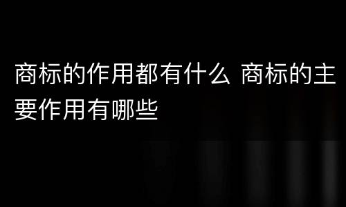 商标的作用都有什么 商标的主要作用有哪些