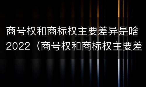 商号权和商标权主要差异是啥2022（商号权和商标权主要差异是啥2022年的）