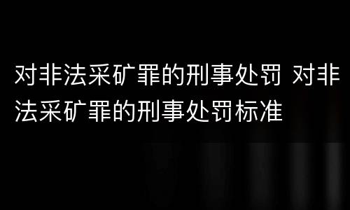 对非法采矿罪的刑事处罚 对非法采矿罪的刑事处罚标准