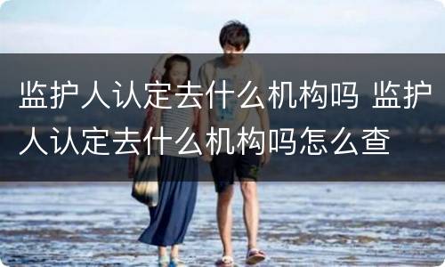 监护人认定去什么机构吗 监护人认定去什么机构吗怎么查