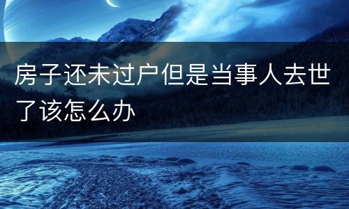 房子还未过户但是当事人去世了该怎么办