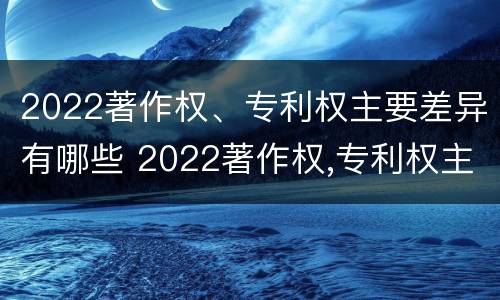 2022著作权、专利权主要差异有哪些 2022著作权,专利权主要差异有哪些方面