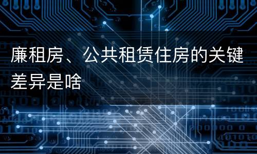 廉租房、公共租赁住房的关键差异是啥