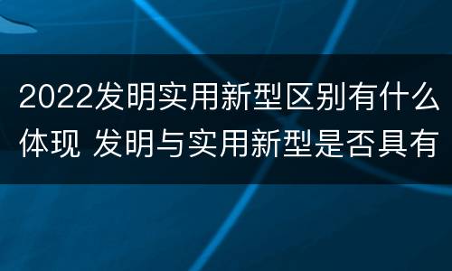 2022发明实用新型区别有什么体现 发明与实用新型是否具有实用性