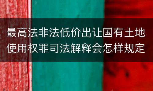 最高法非法低价出让国有土地使用权罪司法解释会怎样规定