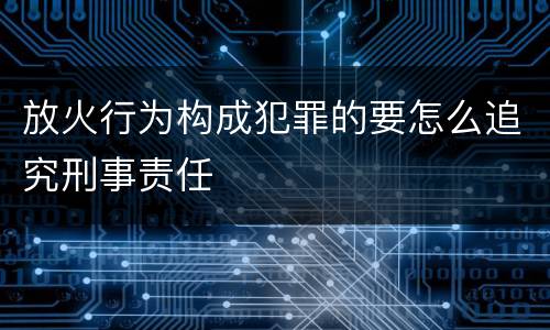 放火行为构成犯罪的要怎么追究刑事责任