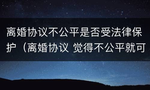 离婚协议不公平是否受法律保护（离婚协议 觉得不公平就可以不执行吗）