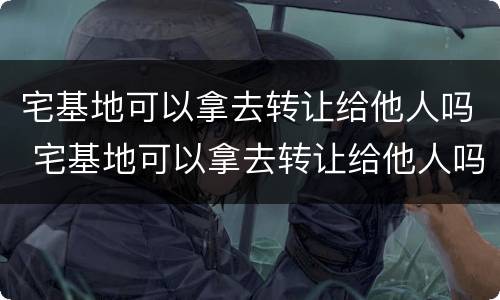宅基地可以拿去转让给他人吗 宅基地可以拿去转让给他人吗合法吗