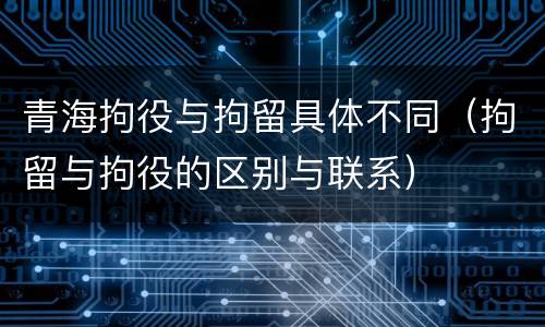 青海拘役与拘留具体不同（拘留与拘役的区别与联系）