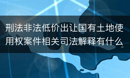 刑法非法低价出让国有土地使用权案件相关司法解释有什么重要规定
