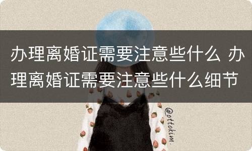 办理离婚证需要注意些什么 办理离婚证需要注意些什么细节