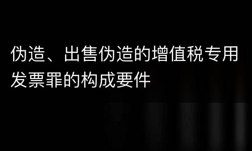 伪造、出售伪造的增值税专用发票罪的构成要件