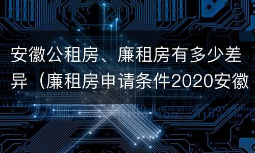 安徽公租房、廉租房有多少差异（廉租房申请条件2020安徽）