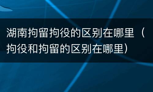 湖南拘留拘役的区别在哪里（拘役和拘留的区别在哪里）
