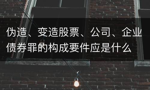 伪造、变造股票、公司、企业债券罪的构成要件应是什么