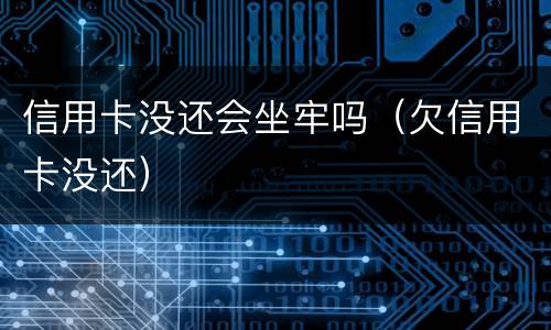 信用卡没还会坐牢吗（欠信用卡没还）
