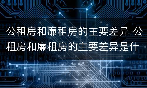 公租房和廉租房的主要差异 公租房和廉租房的主要差异是什么