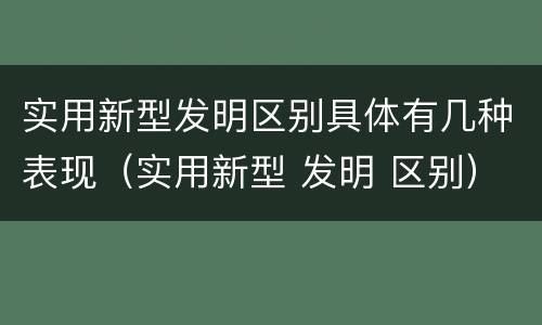 实用新型发明区别具体有几种表现（实用新型 发明 区别）