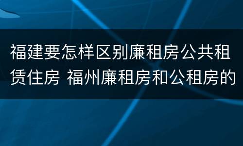 福建要怎样区别廉租房公共租赁住房 福州廉租房和公租房的区别