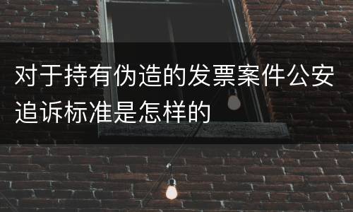 对于持有伪造的发票案件公安追诉标准是怎样的